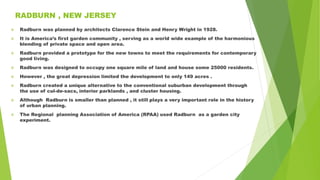 RADBURN , NEW JERSEY
 Radburn was planned by architects Clarence Stein and Henry Wright in 1928.
 It is America’s first garden community , serving as a world wide example of the harmonious
blending of private space and open area.
 Radburn provided a prototype for the new towns to meet the requirements for contemporary
good living.
 Radburn was designed to occupy one square mile of land and house some 25000 residents.
 However , the great depression limited the development to only 149 acres .
 Radburn created a unique alternative to the conventional suburban development through
the use of cul-de-sacs, interior parklands , and cluster housing.
 Although Radburn is smaller than planned , it still plays a very important role in the history
of urban planning.
 The Regional planning Association of America (RPAA) used Radburn as a garden city
experiment.
 