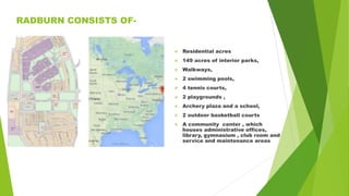 RADBURN CONSISTS OF-
 Residential acres
 149 acres of interior parks,
 Walkways,
 2 swimming pools,
 4 tennis courts,
 2 playgrounds ,
 Archery plaza and a school,
 2 outdoor basketball courts
 A community center , which
houses administrative offices,
library, gymnasium , club room and
service and maintenance areas
 