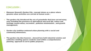 CONCLUSION :
 Ebenezer Howard’s Garden City concept shows us a place where
genuine urban activities are carried at human scale .
 The garden city introduced the use of greenbelts that have served many
uses including the presence of agricultural and rural life, nature and
heritage conservation, recreation , pollution minimization , and growth
management.
 Garden city tradition endowed urban planning with a social and
community dimensions.
 The garden city idea however , showed how both industrial estates and
collective retailing spaces could be used within a comprehensive
planning approach to serve public purposes.
 