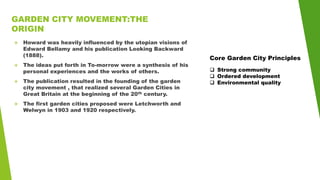 GARDEN CITY MOVEMENT:THE
ORIGIN
 Howard was heavily influenced by the utopian visions of
Edward Bellamy and his publication Looking Backward
(1888).
 The ideas put forth in To-morrow were a synthesis of his
personal experiences and the works of others.
 The publication resulted in the founding of the garden
city movement , that realized several Garden Cities in
Great Britain at the beginning of the 20th century.
 The first garden cities proposed were Letchworth and
Welwyn in 1903 and 1920 respectively.
Core Garden City Principles
 Strong community
 Ordered development
 Environmental quality
 