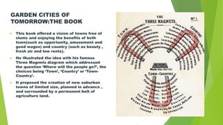 GARDEN CITIES OF
TOMORROW:THE BOOK
 This book offered a vision of towns free of
slums and enjoying the benefits of both
town(such as opportunity, amusement and
good wages) and country (such as beauty ,
fresh air and low rents).
 He illustrated the idea with his famous
Three Magnets diagram which addressed
the question ‘Where will the people go?’, the
choices being ‘Town’, ‘Country’ or ‘Town-
Country’.
 It proposed the creation of new suburban
towns of limited size, planned in advance ,
and surrounded by a permanent belt of
agriculture land.
 