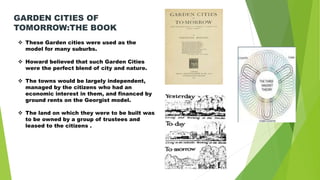  These Garden cities were used as the
model for many suburbs.
 Howard believed that such Garden Cities
were the perfect blend of city and nature.
 The towns would be largely independent,
managed by the citizens who had an
economic interest in them, and financed by
ground rents on the Georgist model.
 The land on which they were to be built was
to be owned by a group of trustees and
leased to the citizens .
GARDEN CITIES OF
TOMORROW:THE BOOK
 