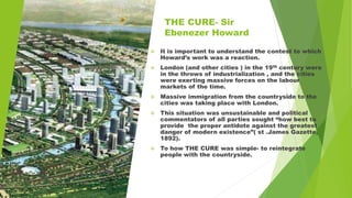 THE CURE- Sir
Ebenezer Howard
 It is important to understand the contest to which
Howard’s work was a reaction.
 London (and other cities ) in the 19th century were
in the throws of industrialization , and the cities
were exerting massive forces on the labour
markets of the time.
 Massive immigration from the countryside to the
cities was taking place with London.
 This situation was unsustainable and political
commentators of all parties sought “how best to
provide the proper antidote against the greatest
danger of modern existence”( st .James Gazette,
1892).
 To how THE CURE was simple- to reintegrate
people with the countryside.
 