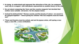  In trying to understand and represent the attraction of the city he compared
each city to a magnet with individuals represented as needles drawn to the city.
 He set about comparing the ‘town and the country magnets’ but decided that
neither were suitable atrractors for his utopian vision.
 Instead he believed that “ Human society and the beauty of nature are meant to
be enjoyed together” – hence giving his solution “the two magnets must be made
one”
 “Town and Country must be united, and out his joyous union, will spring a new
hope, a new life , a new civilization.
 