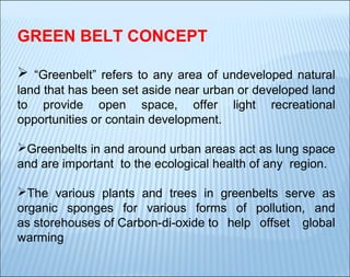 GREEN BELT CONCEPT
 “Greenbelt” refers to any area of undeveloped natural
land that has been set aside near urban or developed land
to provide open space, offer light recreational
opportunities or contain development.
Greenbelts in and around urban areas act as lung space
and are important to the ecological health of any region.
The various plants and trees in greenbelts serve as
organic sponges for various forms of pollution, and
as storehouses of Carbon-di-oxide to help offset global
warming

 