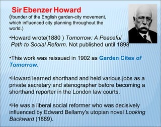 Sir Ebenzer Howard

(founder of the English garden-city movement,
which influenced city planning throughout the
world.)

•Howard wrote(1880 ) Tomorrow: A Peaceful
Path to Social Reform. Not published until 1898
•This work was reissued in 1902 as Garden Cites of
Tomorrow.
•Howard learned shorthand and held various jobs as a
private secretary and stenographer before becoming a
shorthand reporter in the London law courts.
•He was a liberal social reformer who was decisively
influenced by Edward Bellamy's utopian novel Looking
Backward (1889).

 