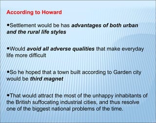 According to Howard

•Settlement would be has advantages of both urban
and the rural life styles

•Would avoid all adverse qualities that make everyday
life more difficult

•So he hoped that a town built according to Garden city
would be third magnet

•That would attract the most of the unhappy inhabitants of
the British suffocating industrial cities, and thus resolve
one of the biggest national problems of the time.

 
