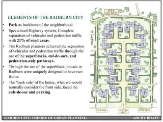 ELEMENTS OF THE RADBURN CITY
• Park as backbone of the neighborhood.
• Specialized Highway system, Complete
separation of vehicular and pedestrian traffic
with 21% of road areas.
• The Radburn planners achieved the separation
of vehicular and pedestrian traffic through the
use of the superblocks, cul-de-sacs, and
pedestrian-only pathways.
• Through the use of the superblock, houses in
Radburn were uniquely designed to have two
fronts.
• The ‘back side’ of the house, what we would
normally consider the front side, faced the
culs-de-sac and parking.
GARDEN CITY- THEORY OF URBAN PLANNING ARCHY BHATT
 