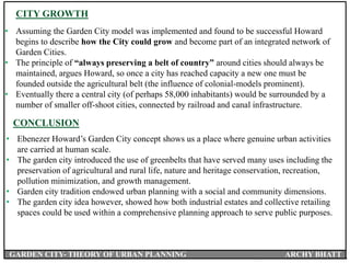 • Assuming the Garden City model was implemented and found to be successful Howard
begins to describe how the City could grow and become part of an integrated network of
Garden Cities.
• The principle of “always preserving a belt of country” around cities should always be
maintained, argues Howard, so once a city has reached capacity a new one must be
founded outside the agricultural belt (the influence of colonial-models prominent).
• Eventually there a central city (of perhaps 58,000 inhabitants) would be surrounded by a
number of smaller off-shoot cities, connected by railroad and canal infrastructure.
CITY GROWTH
CONCLUSION
• Ebenezer Howard’s Garden City concept shows us a place where genuine urban activities
are carried at human scale.
• The garden city introduced the use of greenbelts that have served many uses including the
preservation of agricultural and rural life, nature and heritage conservation, recreation,
pollution minimization, and growth management.
• Garden city tradition endowed urban planning with a social and community dimensions.
• The garden city idea however, showed how both industrial estates and collective retailing
spaces could be used within a comprehensive planning approach to serve public purposes.
GARDEN CITY- THEORY OF URBAN PLANNING ARCHY BHATT
 