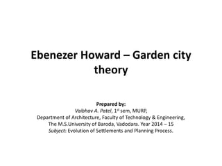 Ebenezer Howard – Garden city theory 
Prepared by: 
Vaibhav A. Patel, 1st sem, MURP, 
Department of Architecture, Faculty of Technology & Engineering, 
The M.S.University of Baroda, Vadodara. Year 2014 – 15 
Subject: Evolution of Settlements and Planning Process. 
 