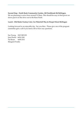 Second Stop - North Bank Community Garden, 100 Northbank Rd Bellingen.
We are planning to arrive here around 11:30am. This should be easy to ﬁnd given we
drove past it on the drive out to the Rose Patch.
Lunch - Old Butter Factory Cafe, Cnr Waterfall Way & Doepel Street Bellingen
Looking forward to an enjoyable day. See you then. Please give one of the program
committee gals a call if you need a lift or have any questions.
Sue Young. 0413 883 831
Jane Durler 6656 1041
Pat Roser 6690 2511
Margaret Franks
 