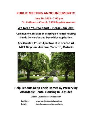 PUBLIC MEETING ANNOUNCEMENT!!!
June 20, 2013 - 7:00 pm
St. Cuthbert's Church, 1399 Bayview Avenue
We Need Your Support - Please Join Us!!!
Community Consultation Meeting on Rental Housing
Condo Conversion and Demolition Application
For Garden Court Apartments Located At
1477 Bayview Avenue, Toronto, Ontario
Help Tenants Keep Their Homes By Preserving
Affordable Rental Housing In Leaside!
Garden Court Tenant's Association
Petition: www.gardencourtadvocate.ca
Email: info@gardencourtadvocate.ca
 