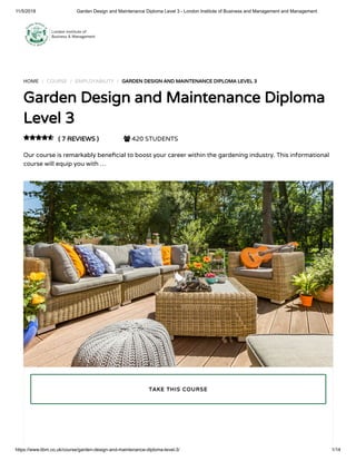 11/5/2018 Garden Design and Maintenance Diploma Level 3 - London Institute of Business and Management and Management
https://www.libm.co.uk/course/garden-design-and-maintenance-diploma-level-3/ 1/14
HOME / COURSE / EMPLOYABILITY / GARDEN DESIGN AND MAINTENANCE DIPLOMA LEVEL 3
Garden Design and Maintenance Diploma
Level 3
( 7 REVIEWS )  420 STUDENTS
Our course is remarkably bene cial to boost your career within the gardening industry. This informational
course will equip you with …

TAKE THIS COURSE
 