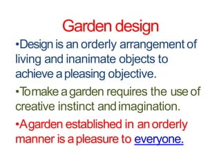 Garden design
•Design is an orderly arrangement of
living and inanimate objects to
achieve apleasing objective.
•Tomake agarden requires the useof
creative instinct andimagination.
•Agarden established in anorderly
manner is apleasure to everyone.
 