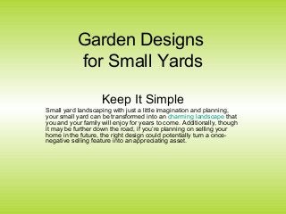 Garden Designs
for Small Yards
Keep It Simple
Small yard landscaping with just a little imagination and planning,
your small yard can be transformed into an charming landscape that
you and your family will enjoy for years to come. Additionally, though
it may be further down the road, if you’re planning on selling your
home in the future, the right design could potentially turn a once-
negative selling feature into an appreciating asset.
 
