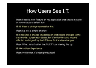 How Users See I.T.
User: I need a new feature on my application that shows me a list
of my contacts to select from
IT: I’ll Need a change request for that.
User: It’s just a simple change
IT: It requires a change impact report that details changes to the
data model, screen real-estate, list of controllers and models
affected and signoff by the UX team for the view changes
User: Wha…what’s all of that? UX? Your making this up.
IT: UX==User Experience
User: Well so far, it’s been pretty poor!
 
