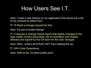 How Users See I.T. User: I need a new feature on my application that shows me a list of my contacts to select from IT: I’ll Need a change request for that. User: It’s just a simple change  IT: It requires a change impact report that details changes to the data model, screen real-estate, list of controllers and models affected and signoff by the UX team for the view changes User: Wha…what’s all of that? UX? Your making this up. IT: UX==User Experience User: Well so far, it’s been pretty poor! 
