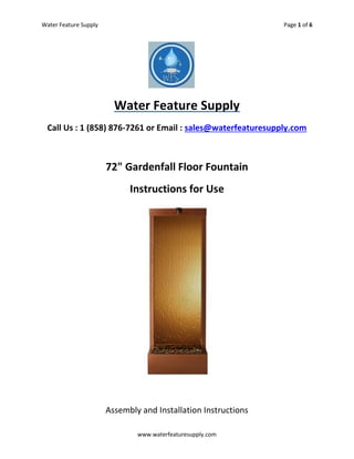 Water Feature Supply Page 1 of 6
www.waterfeaturesupply.com
Water Feature Supply
Call Us : 1 (858) 876-7261 or Email : sales@waterfeaturesupply.com
72" Gardenfall Floor Fountain
Instructions for Use
Assembly and Installation Instructions
 