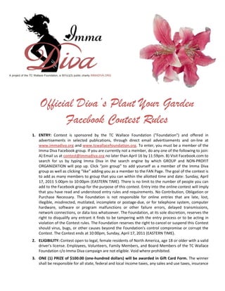 Official Diva’s Plant Your Garden
          Facebook Contest Rules
1. ENTRY: Contest is sponsored by the TC Wallace Foundation ("Foundation") and offered in
   advertisements in selected publications, through direct email advertisements and on-line at
   www.immadiva.org and www.tcwallacefoundation.org. To enter, you must be a member of the
   Imma Diva Facebook group. If you are currently not a member, do any one of the following to join:
   A) Email us at contest@immadiva.org no later than April 16 by 11:59pm. B) Visit Facebook.com to
   search for us by typing Imma Diva in the search engine by which GROUP and NON-PROFIT
   ORGANIZATION will pop up. Click “join group” to add yourself as a member of the Imma Diva
   group as well as clicking “like” adding you as a member to the FAN Page. The goal of the contest is
   to add as many members to group that you can within the allotted time and date: Sunday, April
   17, 2011 5:00pm to 10:00pm (EASTERN TIME). There is no limit to the number of people you can
   add to the Facebook group for the purpose of this contest. Entry into the online contest will imply
   that you have read and understood entry rules and requirements. No Contribution, Obligation or
   Purchase Necessary. The Foundation is not responsible for online entries that are late, lost,
   illegible, misdirected, mutilated, incomplete or postage-due, or for telephone system, computer
   hardware, software or program malfunctions or other failure errors, delayed transmissions,
   network connections, or data loss whatsoever. The Foundation, at its sole discretion, reserves the
   right to disqualify any entrant it finds to be tampering with the entry process or to be acting in
   violation of the Contest rules. The Foundation reserves the right to cancel or suspend this Contest
   should virus, bugs, or other causes beyond the Foundation's control compromise or corrupt the
   Contest. The Contest ends at 10:00pm, Sunday, April 17, 2011 (EASTERN TIME).
2. ELIGIBILITY: Contest open to legal, female residents of North America, age 18 or older with a valid
   driver's license. Employees, Volunteers, Family Members, and Board Members of the TC Wallace
   Foundation c/o Imma Diva campaign are not eligible. Void where prohibited.
3. ONE (1) PRIZE of $100.00 (one-hundred dollars) will be awarded in Gift Card Form. The winner
   shall be responsible for all state, federal and local income taxes, any sales and use taxes, insurance
 