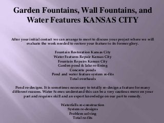 Garden Fountains, Wall Fountains, and
Water Features KANSAS CITY
After your initial contact we can arrange to meet to discuss your project where we will
evaluate the work needed to restore your feature to its former glory.
Fountain Restoration Kansas City
Water Features Repair Kansas City
Fountain Repairs Kansas City
Garden pond & lake re-lining
Concrete ponds
Pond and water feature system re-fits
Total overhauls
Pond re-designs. It is sometimes necessary to totally re-design a feature for many
different reasons. Water Scenes understand this can be a very cautious move on your
part and requires skill and an expert knowledge on our part to remedy.
Waterfalls re-construction
System re-designs
Problem solving
Total re-fits
 