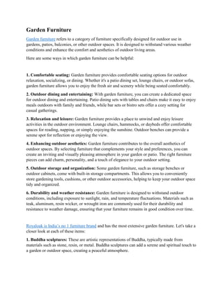 Garden Furniture
Garden furniture refers to a category of furniture specifically designed for outdoor use in
gardens, patios, balconies, or other outdoor spaces. It is designed to withstand various weather
conditions and enhance the comfort and aesthetics of outdoor living areas.
Here are some ways in which garden furniture can be helpful:
1. Comfortable seating: Garden furniture provides comfortable seating options for outdoor
relaxation, socializing, or dining. Whether it's a patio dining set, lounge chairs, or outdoor sofas,
garden furniture allows you to enjoy the fresh air and scenery while being seated comfortably.
2. Outdoor dining and entertaining: With garden furniture, you can create a dedicated space
for outdoor dining and entertaining. Patio dining sets with tables and chairs make it easy to enjoy
meals outdoors with family and friends, while bar sets or bistro sets offer a cozy setting for
casual gatherings.
3. Relaxation and leisure: Garden furniture provides a place to unwind and enjoy leisure
activities in the outdoor environment. Lounge chairs, hammocks, or daybeds offer comfortable
spaces for reading, napping, or simply enjoying the sunshine. Outdoor benches can provide a
serene spot for reflection or enjoying the view.
4. Enhancing outdoor aesthetics: Garden furniture contributes to the overall aesthetics of
outdoor spaces. By selecting furniture that complements your style and preferences, you can
create an inviting and visually pleasing atmosphere in your garden or patio. The right furniture
pieces can add charm, personality, and a touch of elegance to your outdoor setting.
5. Outdoor storage and organization: Some garden furniture, such as storage benches or
outdoor cabinets, come with built-in storage compartments. This allows you to conveniently
store gardening tools, cushions, or other outdoor accessories, helping to keep your outdoor space
tidy and organized.
6. Durability and weather resistance: Garden furniture is designed to withstand outdoor
conditions, including exposure to sunlight, rain, and temperature fluctuations. Materials such as
teak, aluminum, resin wicker, or wrought iron are commonly used for their durability and
resistance to weather damage, ensuring that your furniture remains in good condition over time.
Royaloak is India’s no 1 furniture brand and has the most extensive garden furniture. Let's take a
closer look at each of these items:
1. Buddha sculptures: These are artistic representations of Buddha, typically made from
materials such as stone, resin, or metal. Buddha sculptures can add a serene and spiritual touch to
a garden or outdoor space, creating a peaceful atmosphere.
 