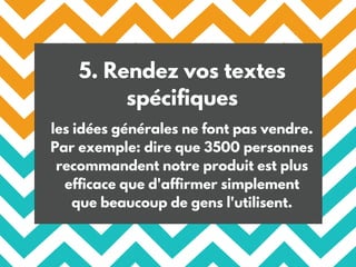 5. Rendez vos textes
spécifiques
les idées générales ne font pas vendre.
Par exemple: dire que 3500 personnes
recommandent notre produit est plus
efficace que d'affirmer simplement
que beaucoup de gens l'utilisent.
 