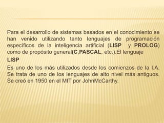Para el desarrollo de sistemas basados en el conocimiento se
han venido utilizando tanto lenguajes de programación
específicos de la inteligencia artificial (LISP y PROLOG)
como de propósito general(C,PASCAL, etc.).El lenguaje
LISP
Es uno de los más utilizados desde los comienzos de la I.A.
Se trata de uno de los lenguajes de alto nivel más antiguos.
Se creó en 1950 en el MIT por JohnMcCarthy.
 