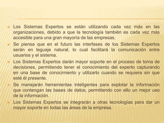    Los Sistemas Expertos se están utilizando cada vez más en las
    organizaciones, debido a que la tecnología también es cada vez más
    accesible para una gran mayoría de las empresas.
   Se piensa que en el futuro las interfases de los Sistemas Expertos
    serán en leguaje natural, lo cual facilitará la comunicación entre
    usuarios y el sistema.
   Los Sistemas Expertos darán mayor soporte en el proceso de toma de
    decisiones, permitiendo tener el conocimiento del experto capturando
    en una base de conocimiento y utilizarlo cuando se requiera sin que
    esté él presente.
   Se manejarán herramientas inteligentes para explotar la información
    que contengan las bases de datos, permitiendo con ello un mejor uso
    de la información.
   Los Sistemas Expertos se integrarán a otras tecnologías para dar un
    mayor soporte en todas las áreas de la empresa.
 
