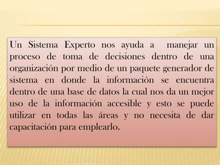 Un Sistema Experto nos ayuda a manejar un
proceso de toma de decisiones dentro de una
organización por medio de un paquete generador de
sistema en donde la información se encuentra
dentro de una base de datos la cual nos da un mejor
uso de la información accesible y esto se puede
utilizar en todas las áreas y no necesita de dar
capacitación para emplearlo.
 