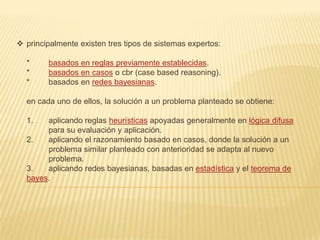  principalmente existen tres tipos de sistemas expertos:

  *     basados en reglas previamente establecidas.
  *     basados en casos o cbr (case based reasoning).
  *     basados en redes bayesianas.

  en cada uno de ellos, la solución a un problema planteado se obtiene:

  1.   aplicando reglas heurísticas apoyadas generalmente en lógica difusa
       para su evaluación y aplicación.
  2.   aplicando el razonamiento basado en casos, donde la solución a un
       problema similar planteado con anterioridad se adapta al nuevo
       problema.
  3.   aplicando redes bayesianas, basadas en estadística y el teorema de
  bayes.
 