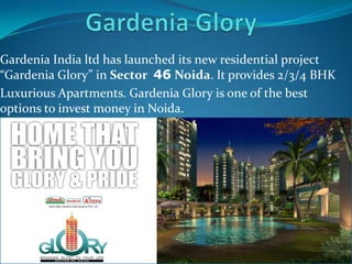 Gardenia India ltd has launched its new residential project
“Gardenia Glory” in Sect0r 46 Noida. It provides 2/3/4 BHK
Luxurious Apartments. Gardenia Glory is one of the best
options to invest money in Noida.
 