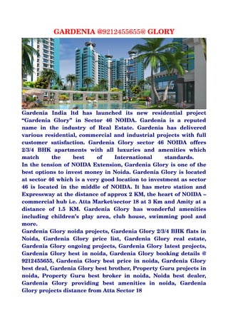 GARDENIA @9212455655@ GLORY




Gardenia   India   ltd   has   launched   its   new   residential   project 
“Gardenia   Glory”   in   Sector   46   NOIDA.   Gardenia   is   a   reputed 
name   in   the   industry   of   Real   Estate.   Gardenia   has   delivered 
various residential, commercial and industrial projects with full 
customer   satisfaction.   Gardenia   Glory   sector   46   NOIDA   offers 
2/3/4   BHK   apartments   with   all   luxuries   and   amenities   which 
match   the   best   of   International   standards.                               
In the tension of NOIDA Extension, Gardenia Glory is one of the 
best options to invest money in Noida. Gardenia Glory is located 
at sector 46 which is a very good location to investment as sector 
46   is  located   in   the  middle   of   NOIDA.  It   has   metro   station  and 
Expressway at the distance of approx 2 KM, the heart of NOIDA – 
commercial hub i.e. Atta Market/sector 18 at 3 Km and Amity at a 
distance   of   1.5   KM.   Gardenia   Glory   has   wonderful   amenities 
including   children’s   play   area,   club   house,   swimming   pool   and 
more. 
Gardenia Glory noida projects, Gardenia Glory 2/3/4 BHK flats in 
Noida,   Gardenia   Glory   price   list,   Gardenia   Glory   real   estate, 
Gardenia Glory ongoing projects, Gardenia Glory latest projects, 
Gardenia Glory best in noida, Gardenia Glory booking details @ 
9212455655, Gardenia Glory best price in noida, Gardenia Glory 
best deal, Gardenia Glory best brother, Property Guru projects in 
noida,   Property   Guru   best   broker   in   noida,   Noida   best   dealer, 
Gardenia   Glory   providing   best   amenities   in   noida,   Gardenia 
Glory projects distance from Atta Sector 18
 