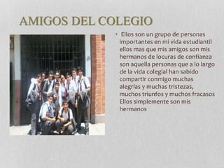 AMIGOS DEL COLEGIO 
• Ellos son un grupo de personas 
importantes en mi vida estudiantil 
ellos mas que mis amigos son mis 
hermanos de locuras de confianza 
son aquella personas que a lo largo 
de la vida colegial han sabido 
compartir conmigo muchas 
alegrías y muchas tristezas, 
muchos triunfos y muchos fracasos 
Ellos simplemente son mis 
hermanos 
 