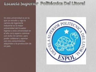 En esta universidad es en la 
que yo estudio y sigo la 
carrera de ingeniería 
industrial es la mejor 
universidad del Ecuador 
ingrese a esta universidad en 
el año 2013 espero culminar 
con éxito mi carrera para 
poder colaborar y aportar 
con mis conocimientos 
adquiridos a la producción de 
mi país. 
 
