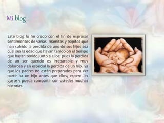 Mi blog 
Este blog lo he credo con el fin de expresar 
sentimientos de varias mamitas y papitos que 
han sufrido la perdida de uno de sus hijos sea 
cual sea la edad que hayan tenido oh el tiempo 
que hayan tenido junto a ellos, pues la perdida 
de un ser querido es irreparable y muy 
dolorosa y en especial la perdida de un hijo, ya 
que los padres no están preparados para ver 
partir ha un hijo antes que ellos, espero les 
guste y pueda compartir con ustedes muchas 
historias. 
