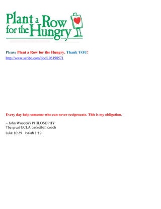 Please Plant a Row for the Hungry. Thank YOU!
http://www.scribd.com/doc/106198571




Every day help someone who can never reciprocate. This is my obligation.

~ John Wooden's PHILOSOPHY
The great UCLA basketball coach
Luke 10:29 Isaiah 1:19
 