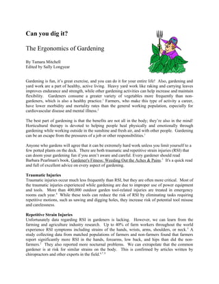 Can you dig it?

The Ergonomics of Gardening
By Tamara Mitchell
Edited by Sally Longyear


Gardening is fun, it’s great exercise, and you can do it for your entire life! Also, gardening and
yard work are a part of healthy, active living. Heavy yard work like raking and carrying leaves
improves endurance and strength, while other gardening activities can help increase and maintain
flexibility. Gardeners consume a greater variety of vegetables more frequently than non-
gardeners, which is also a healthy practice.1 Farmers, who make this type of activity a career,
have lower morbidity and mortality rates than the general working population, especially for
cardiovascular disease and mental illness.2

The best part of gardening is that the benefits are not all in the body; they’re also in the mind!
Horticultural therapy is devoted to helping people heal physically and emotionally through
gardening while working outside in the sunshine and fresh air, and with other people. Gardening
can be an escape from the pressures of a job or other responsibilities.1

Anyone who gardens will agree that it can be extremely hard work unless you limit yourself to a
few potted plants on the deck. There are both traumatic and repetitive strain injuries (RSI) that
can doom your gardening fun if you aren’t aware and careful. Every gardener should read
Barbara Pearlman's book, Gardener's Fitness: Weeding Out the Aches & Pains.3 It's a quick read
and full of excellent advice on every aspect of gardening.

Traumatic Injuries
Traumatic injuries occur much less frequently than RSI, but they are often more critical. Most of
the traumatic injuries experienced while gardening are due to improper use of power equipment
and tools. More than 400,000 outdoor garden tool-related injuries are treated in emergency
rooms each year.4 While these tools can reduce the risk of RSI by eliminating tasks requiring
repetitive motions, such as sawing and digging holes, they increase risk of potential tool misuse
and carelessness.

Repetitive Strain Injuries
Unfortunately data regarding RSI in gardeners is lacking. However, we can learn from the
farming and agriculture industry research. Up to 40% of farm workers throughout the world
experience RSI symptoms including strains of the hands, wrists, arms, shoulders, or neck. 5 A
study collecting data from matched populations of farmers and non-farmers found that farmers
report significantly more RSI in the hands, forearms, low back, and hips than did the non-
farmers.2 They also reported more nocturnal problems. We can extrapolate that the common
gardener is at risk for similar strains on the body. This is confirmed by articles written by
chiropractors and other experts in the field.6,7 ,9
 