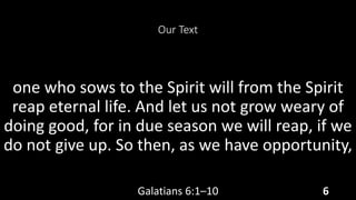 Our Text
one who sows to the Spirit will from the Spirit
reap eternal life. And let us not grow weary of
doing good, for in due season we will reap, if we
do not give up. So then, as we have opportunity,
Galatians 6:1–10 6
 