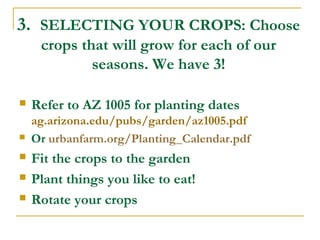 3. SELECTING YOUR CROPS: Choose
crops that will grow for each of our
seasons. We have 3!
 Refer to AZ 1005 for planting dates
ag.arizona.edu/pubs/garden/az1005.pdf
 Or urbanfarm.org/Planting_Calendar.pdf
 Fit the crops to the garden
 Plant things you like to eat!
 Rotate your crops
 