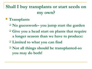 Shall I buy transplants or start seeds on
my own?
 Transplants
 No guesswork– you jump start the garden
 Give you a head start on plants that require
a longer season than we have to produce:
 Limited to what you can find
 Not all things should be transplanted-so
you may do both!
 