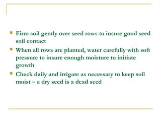 Firm soil gently over seed rows to insure good seed
soil contact
 When all rows are planted, water carefully with soft
pressure to insure enough moisture to initiate
growth
 Check daily and irrigate as necessary to keep soil
moist – a dry seed is a dead seed
 