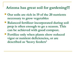 Arizona has great soil for gardening!!!
 Our soils are rich in 19 of the 20 nutrients
necessary to grow vegetables
 Balanced fertilizer incorporated during soil
prep is often enough to go a season. This
can be achieved with good compost.
 Fertilize only when plants show reduced
vigor or nutrient deficiencies, or are
described as ‘heavy feeders’
 