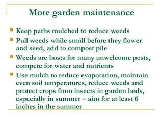 More garden maintenance
 Keep paths mulched to reduce weeds
 Pull weeds while small before they flower
and seed, add to compost pile
 Weeds are hosts for many unwelcome pests,
compete for water and nutrients
 Use mulch to reduce evaporation, maintain
even soil temperatures, reduce weeds and
protect crops from insects in garden beds,
especially in summer – aim for at least 6
inches in the summer
 