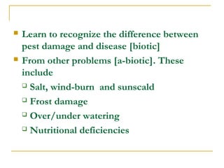  Learn to recognize the difference between
pest damage and disease [biotic]
 From other problems [a-biotic]. These
include
 Salt, wind-burn and sunscald
 Frost damage
 Over/under watering
 Nutritional deficiencies
 