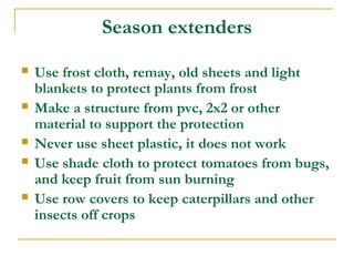 Season extenders
 Use frost cloth, remay, old sheets and light
blankets to protect plants from frost
 Make a structure from pvc, 2x2 or other
material to support the protection
 Never use sheet plastic, it does not work
 Use shade cloth to protect tomatoes from bugs,
and keep fruit from sun burning
 Use row covers to keep caterpillars and other
insects off crops
 