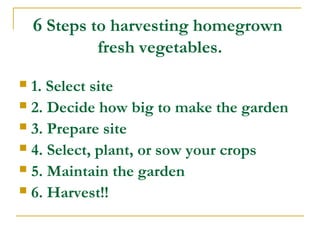 6 Steps to harvesting homegrown
fresh vegetables.
 1. Select site
 2. Decide how big to make the garden
 3. Prepare site
 4. Select, plant, or sow your crops
 5. Maintain the garden
 6. Harvest!!
 
