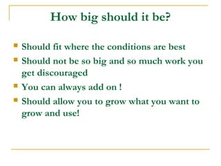 How big should it be?
 Should fit where the conditions are best
 Should not be so big and so much work you
get discouraged
 You can always add on !
 Should allow you to grow what you want to
grow and use!
 