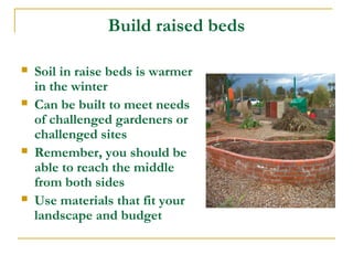 Build raised beds
 Soil in raise beds is warmer
in the winter
 Can be built to meet needs
of challenged gardeners or
challenged sites
 Remember, you should be
able to reach the middle
from both sides
 Use materials that fit your
landscape and budget
 