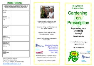 Please complete the details below and return to
  Mayfield Nurseries, alternatively we can take a                                                    Mayfield
   referral by telephone or email from the doctor.
                                                                                                     Nurseries
Doctor’s
name



Surgery
Address and
Tel
                                                        Interaction with nature can help
                                                         with symptoms of depression

Reasons for
referral                                              Nurturing things can help improve
                                                              our sense of worth                    Improving your
                                                                                                      wellbeing
                                                         Learning a new skill can help
                                                           increase our self esteem                    through
Name of                                                                                                horticulture
person being
referred
                                                       Getting our hands dirty allows us
                                                                 to have fun
Address and                                                                                       www.mayfieldnurseries.org.uk
telephone of                                                                                            registered charity
person being
referred
                                                                       Mayfield Nurseries
                                                                          Mayfield Park                Tel: 023 80447743
                                                                             Weston Lane
Doctor’s                                                                    Southampton
signature or                                                                   So19 9HL
stamp
                                                     Mayfield Nurseries is a subsidiary of your
                                                      local mental health charity Solent Mind
Return to: Mayfield Nurseries
Mayfield Park, Weston Lane
                                                        Registered charity number 1128592
Southampton SO9 9HL, Tel: 02380447743
rhampton@mayfieldnurseries.org.uk
 