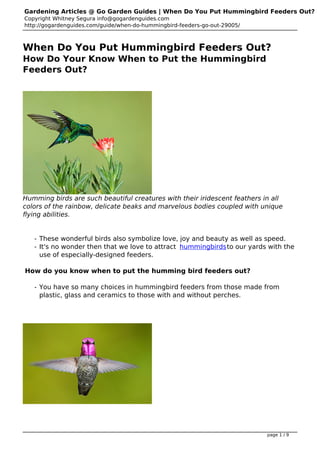 Gardening Articles @ Go Garden Guides | When Do You Put Hummingbird Feeders Out?
Copyright Whitney Segura info@gogardenguides.com
http://gogardenguides.com/guide/when-do-hummingbird-feeders-go-out-29005/



When Do You Put Hummingbird Feeders Out?
How Do Your Know When to Put the Hummingbird
Feeders Out?




Humming birds are such beautiful creatures with their iridescent feathers in all
colors of the rainbow, delicate beaks and marvelous bodies coupled with unique
flying abilities.


   - These wonderful birds also symbolize love, joy and beauty as well as speed.
   - It's no wonder then that we love to attract hummingbirds to our yards with the
     use of especially-designed feeders.

How do you know when to put the humming bird feeders out?

   - You have so many choices in hummingbird feeders from those made from
     plastic, glass and ceramics to those with and without perches.




                                                                            page 1 / 9
 